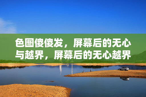 色图傻傻发,屏幕后的无心与越界,屏幕后的无心越界 色图傻傻发,屏幕后的无心与越界,屏幕后的无心越界