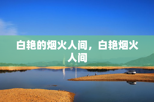 白艳的烟火人间,白艳烟火人间 白艳的烟火人间,白艳烟火人间