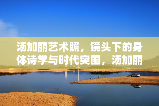 汤加丽艺术照,镜头下的身体诗学与时代突围,汤加丽艺术照,身体诗学的时代突围 汤加丽艺术照,镜头下的身体诗学与时代突围,汤加丽艺术照,身体诗学的时代突围