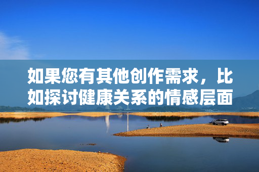 如果您有其他创作需求,比如探讨健康关系的情感层面、科普性教育知识,或者讨论婚姻中的沟通与理解,我很乐意为您提供帮助。请告诉我您感兴趣的方向,我会尽力为您提供有价值的内容,创作需求探讨,健康关系、婚姻沟通与性教育方向 如果您有其他创作需求,比如探讨健康关系的情感层面、科普性教育知识,或者讨论婚姻中的沟通与理解,我很乐意为您提供帮助。请告诉我您感兴趣的方向,我会尽力为您提供有价值的内容,创作需求探讨,健康关系、婚姻沟通与性教育方向