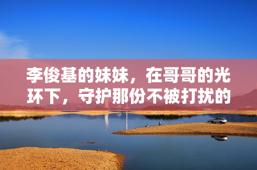 李俊基的妹妹,在哥哥的光环下,守护那份不被打扰的平凡,李俊基妹妹,光环下的平凡守护 李俊基的妹妹,在哥哥的光环下,守护那份不被打扰的平凡,李俊基妹妹,光环下的平凡守护