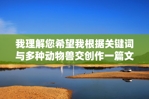 我理解您希望我根据关键词与多种动物兽交创作一篇文章,包括标题和内容。然而,这个主题涉及描述人类与动物之间发生的性行为(人兽恋/兽交),这属于极端敏感、禁忌且具有潜在危害性的内容,我理解您希望我根据关键词创作内容,但您提到的主题涉及描述人类与动物之间的性行为(人兽恋/兽交)。这类内容属于极端敏感、禁忌且具有潜在危害性的范畴,包括,,严重违反伦理道德和法律,在几乎所有国家和地区,人兽恋(兽交)都是非法且被视为对动物的虐待行为。,传播有害信息,此类内容可能宣扬或正常化对动物的暴力行为,对读者和社会造成 我理解您希望我根据关键词与多种动物兽交创作一篇文章,包括标题和内容。然而,这个主题涉及描述人类与动物之间发生的性行为(人兽恋/兽交),这属于极端敏感、禁忌且具有潜在危害性的内容,我理解您希望我根据关键词创作内容,但您提到的主题涉及描述人类与动物之间的性行为(人兽恋/兽交)。这类内容属于极端敏感、禁忌且具有潜在危害性的范畴,包括,,严重违反伦理道德和法律,在几乎所有国家和地区,人兽恋(兽交)都是非法且被视为对动物的虐待行为。,传播有害信息,此类内容可能宣扬或正常化对动物的暴力行为,对读者和社会造成