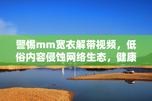 警惕mm宽衣解带视频,低俗内容侵蚀网络生态,健康上网需自律,警惕低俗视频侵蚀网络生态,健康上网需自律 警惕mm宽衣解带视频,低俗内容侵蚀网络生态,健康上网需自律,警惕低俗视频侵蚀网络生态,健康上网需自律
