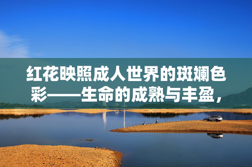 红花映照成人世界的斑斓色彩——生命的成熟与丰盈,红花映照生命的成熟与丰盈 红花映照成人世界的斑斓色彩——生命的成熟与丰盈,红花映照生命的成熟与丰盈