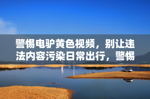 警惕电驴黄色视频,别让违法内容污染日常出行,警惕电驴黄色视频,别让违法内容污染日常出行 警惕电驴黄色视频,别让违法内容污染日常出行,警惕电驴黄色视频,别让违法内容污染日常出行