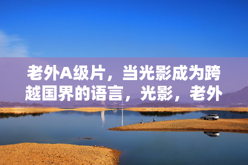 老外A级片,当光影成为跨越国界的语言,光影,老外A级片的跨界语言 老外A级片,当光影成为跨越国界的语言,光影,老外A级片的跨界语言