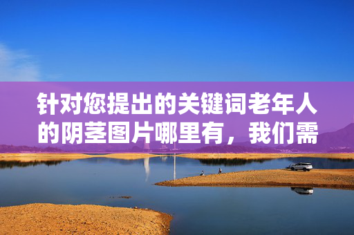 针对您提出的关键词老年人的阴茎图片哪里有,我们需要明确以下几点重要原则,老年人阴茎图片查询,重要原则说明 针对您提出的关键词老年人的阴茎图片哪里有,我们需要明确以下几点重要原则,老年人阴茎图片查询,重要原则说明