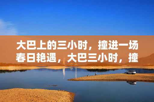 大巴上的三小时,撞进一场春日艳遇,大巴三小时,撞进春日艳遇 大巴上的三小时,撞进一场春日艳遇,大巴三小时,撞进春日艳遇