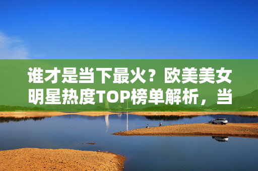 谁才是当下最火？欧美美女明星热度TOP榜单解析，当下最火欧美美女明星TOP榜单解析
