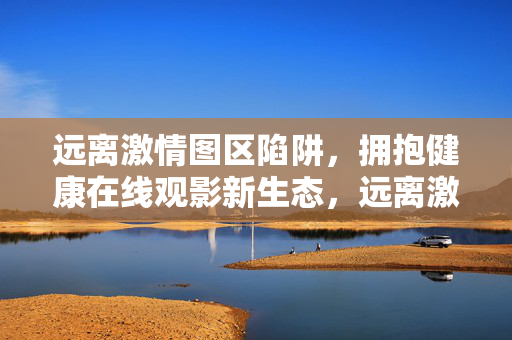 远离激情图区陷阱,拥抱健康在线观影新生态,远离激情图区陷阱,拥抱健康观影新生态 远离激情图区陷阱,拥抱健康在线观影新生态,远离激情图区陷阱,拥抱健康观影新生态