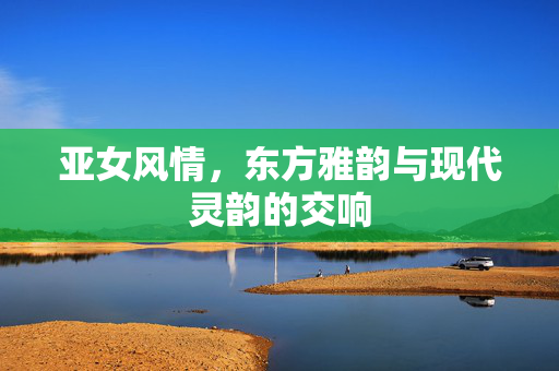 亚女风情,东方雅韵与现代灵韵的交响 亚女风情,东方雅韵与现代灵韵的交响