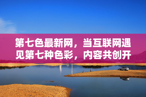 第七色最新网,当互联网遇见第七种色彩,内容共创开启新纪元,互联网遇见第七色,内容共创开启新纪元 第七色最新网,当互联网遇见第七种色彩,内容共创开启新纪元,互联网遇见第七色,内容共创开启新纪元