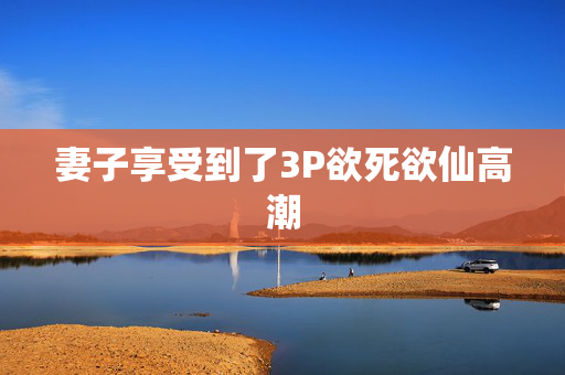 妻子享受到了3P欲死欲仙高潮 妻子享受到了3P欲死欲仙高潮