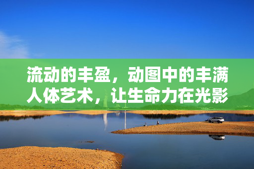 流动的丰盈，动图中的丰满人体艺术，让生命力在光影里呼吸，流动丰盈，光影动图中的生命力人体艺术