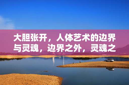 大胆张开,人体艺术的边界与灵魂,边界之外,灵魂之深,人体艺术的大张 大胆张开,人体艺术的边界与灵魂,边界之外,灵魂之深,人体艺术的大张