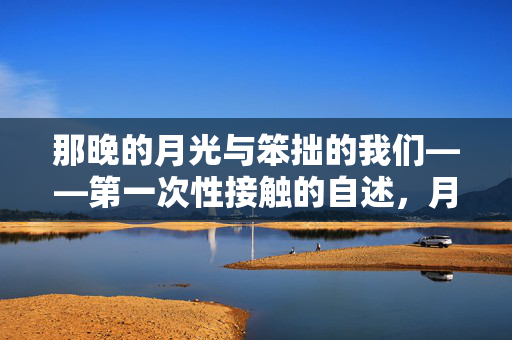 那晚的月光与笨拙的我们——第一次性接触的自述,月光下的笨拙初夜 那晚的月光与笨拙的我们——第一次性接触的自述,月光下的笨拙初夜