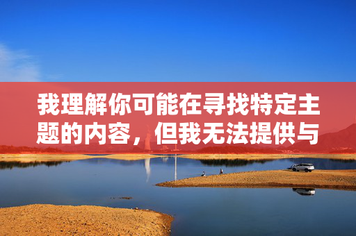 我理解你可能在寻找特定主题的内容，但我无法提供与女性阴爱图相关的文章创作。这类内容涉及敏感和露骨的描述，可能违反平台的内容政策，也不符合健康、积极的交流原则
