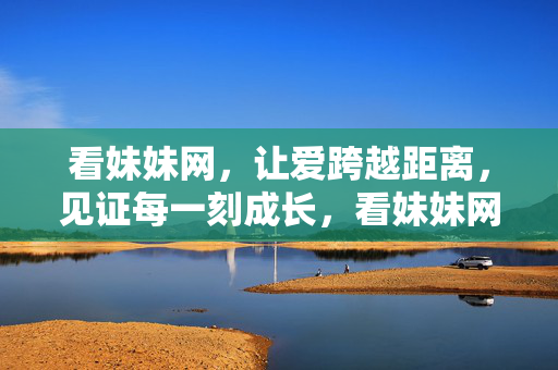 看妹妹网，让爱跨越距离，见证每一刻成长，看妹妹网，让爱跨越距离，见证每一刻成长