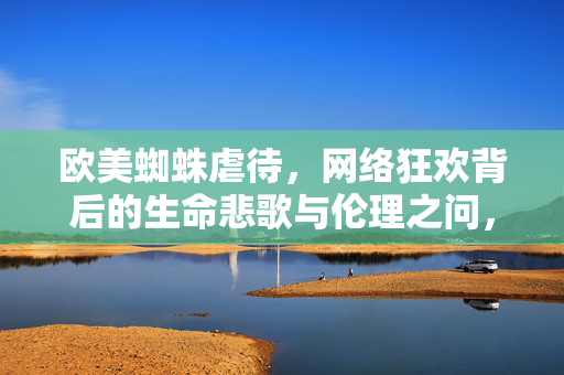 欧美蜘蛛虐待，网络狂欢背后的生命悲歌与伦理之问，欧美蜘蛛虐待，网络狂欢背后的生命悲歌与伦理之问