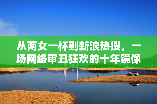 从两女一杯到新浪热搜,一场网络审丑狂欢的十年镜像,十年网络审丑狂欢,从两女一杯到热搜的镜像 从两女一杯到新浪热搜,一场网络审丑狂欢的十年镜像,十年网络审丑狂欢,从两女一杯到热搜的镜像