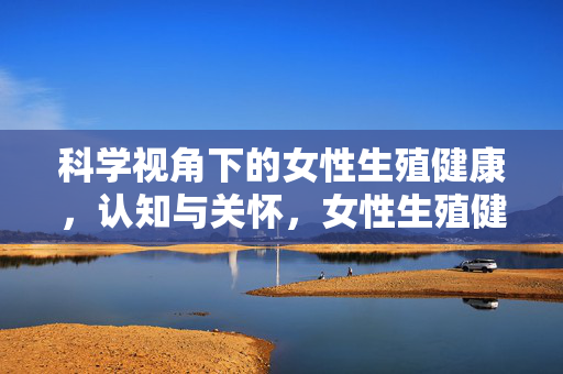 科学视角下的女性生殖健康，认知与关怀，女性生殖健康的科学认知与关怀