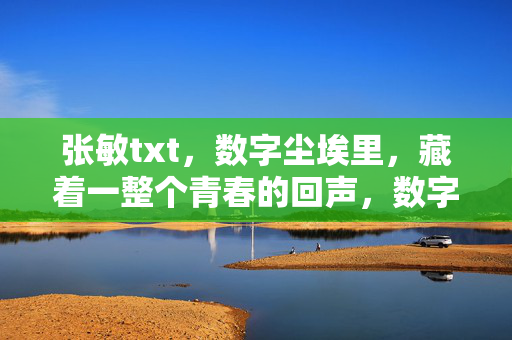 张敏txt,数字尘埃里,藏着一整个青春的回声,数字尘埃藏青春回声 张敏txt,数字尘埃里,藏着一整个青春的回声,数字尘埃藏青春回声