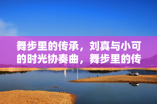 舞步里的传承,刘真与小可的时光协奏曲,舞步里的传承,刘真与小可的时光协奏曲 舞步里的传承,刘真与小可的时光协奏曲,舞步里的传承,刘真与小可的时光协奏曲