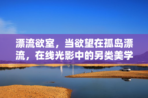 漂流欲室,当欲望在孤岛漂流,在线光影中的另类美学体验,孤岛光影,欲望漂流的另类美学 漂流欲室,当欲望在孤岛漂流,在线光影中的另类美学体验,孤岛光影,欲望漂流的另类美学