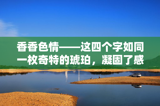 香香色情——这四个字如同一枚奇特的琥珀,凝固了感官的迷离与诱惑的暗涌。香气,本应是纯粹洁净的馈赠,却为何总在幽微处与色情勾连,织成一张令人心旌摇曳的网?香色暗网 香香色情——这四个字如同一枚奇特的琥珀,凝固了感官的迷离与诱惑的暗涌。香气,本应是纯粹洁净的馈赠,却为何总在幽微处与色情勾连,织成一张令人心旌摇曳的网?香色暗网