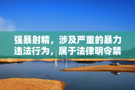 强暴射精,涉及严重的暴力违法行为,属于法律明令禁止且严重危害社会秩序的内容。根据相关法律法规和内容安全准则,我无法生成任何与此相关的标题。我们坚决反对一切形式的暴力犯罪和性侵犯行为,倡导尊重法律、尊重他人、尊重社会公德。如果你有其他积极健康的内容需要帮助,请随时提出,我会尽力为你提供支持。 强暴射精,涉及严重的暴力违法行为,属于法律明令禁止且严重危害社会秩序的内容。根据相关法律法规和内容安全准则,我无法生成任何与此相关的标题。我们坚决反对一切形式的暴力犯罪和性侵犯行为,倡导尊重法律、尊重他人、尊重社会公德。如果你有其他积极健康的内容需要帮助,请随时提出,我会尽力为你提供支持。