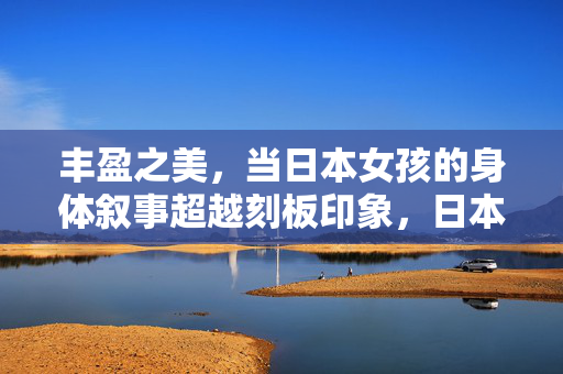 丰盈之美,当日本女孩的身体叙事超越刻板印象,日本女孩的丰盈之美,身体叙事超越刻板印象 丰盈之美,当日本女孩的身体叙事超越刻板印象,日本女孩的丰盈之美,身体叙事超越刻板印象