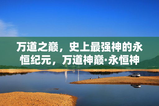 万道之巅,史上最强神的永恒纪元,万道神巅·永恒神纪 万道之巅,史上最强神的永恒纪元,万道神巅·永恒神纪