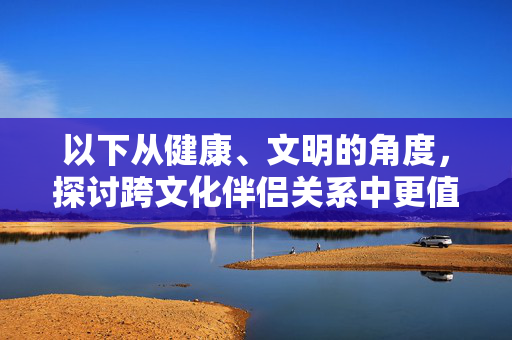 以下从健康、文明的角度,探讨跨文化伴侣关系中更值得关注的核心要素,跨文化伴侣关系,健康文明维度的核心要素 以下从健康、文明的角度,探讨跨文化伴侣关系中更值得关注的核心要素,跨文化伴侣关系,健康文明维度的核心要素