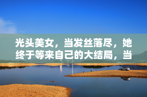 光头美女,当发丝落尽,她终于等来自己的大结局,当发丝落尽,光头美女终迎大结局 光头美女,当发丝落尽,她终于等来自己的大结局,当发丝落尽,光头美女终迎大结局