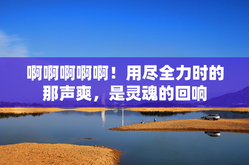 啊啊啊啊啊!用尽全力时的那声爽,是灵魂的回响 啊啊啊啊啊!用尽全力时的那声爽,是灵魂的回响