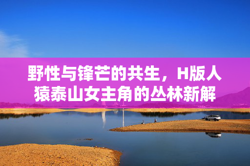野性与锋芒的共生,H版人猿泰山女主角的丛林新解 野性与锋芒的共生,H版人猿泰山女主角的丛林新解