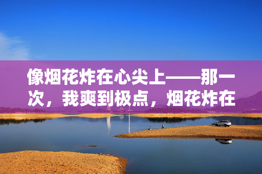 像烟花炸在心尖上——那一次，我爽到极点，烟花炸在心尖，爽到极点