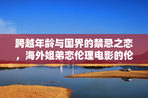 跨越年龄与国界的禁忌之恋，海外姐弟恋伦理电影的伦理困境与人性叩问，跨越边界的禁忌之恋，海外姐弟恋电影的伦理困境与人性叩问