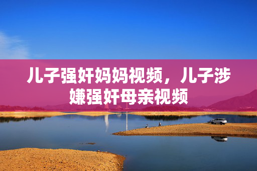 儿子强奸妈妈视频,儿子涉嫌强奸母亲视频 儿子强奸妈妈视频,儿子涉嫌强奸母亲视频