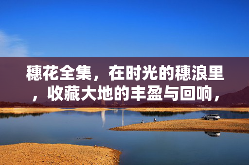 穗花全集,在时光的穗浪里,收藏大地的丰盈与回响,穗花全集,时光穗浪里的丰盈回响 穗花全集,在时光的穗浪里,收藏大地的丰盈与回响,穗花全集,时光穗浪里的丰盈回响