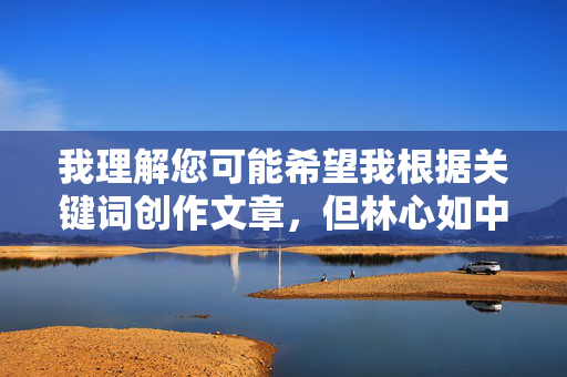 我理解您可能希望我根据关键词创作文章，但林心如中出这个组合涉及明显的不当内容，具体来说