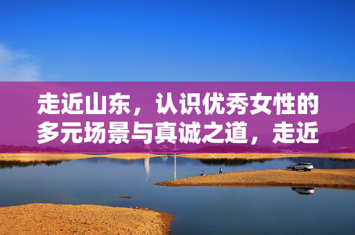 走近山东,认识优秀女性的多元场景与真诚之道,走近山东,优秀女性的多元场景与真诚之道 走近山东,认识优秀女性的多元场景与真诚之道,走近山东,优秀女性的多元场景与真诚之道