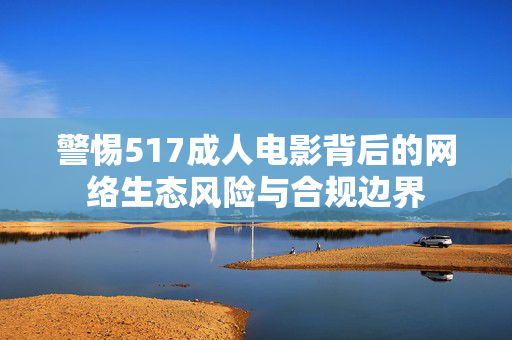 警惕517成人电影背后的网络生态风险与合规边界 警惕517成人电影背后的网络生态风险与合规边界