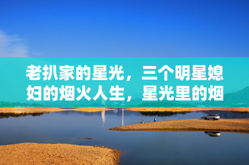 老扒家的星光,三个明星媳妇的烟火人生,星光里的烟火,老扒家三个明星媳妇的人生 老扒家的星光,三个明星媳妇的烟火人生,星光里的烟火,老扒家三个明星媳妇的人生