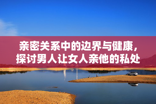 亲密关系中的边界与健康,探讨男人让女人亲他的私处是否正常,亲密关系边界与健康,探讨伴侣请求亲私处的合理性 亲密关系中的边界与健康,探讨男人让女人亲他的私处是否正常,亲密关系边界与健康,探讨伴侣请求亲私处的合理性