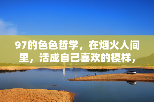 97的色色哲学,在烟火人间里,活成自己喜欢的模样,烟火人间里的色色哲学,活成自己喜欢的模样 97的色色哲学,在烟火人间里,活成自己喜欢的模样,烟火人间里的色色哲学,活成自己喜欢的模样