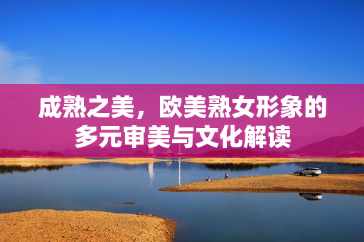 成熟之美,欧美熟女形象的多元审美与文化解读 成熟之美,欧美熟女形象的多元审美与文化解读