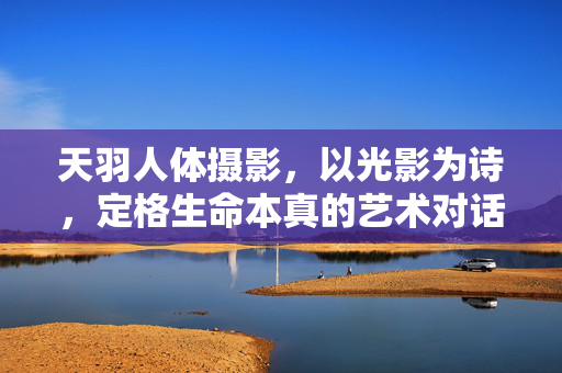天羽人体摄影,以光影为诗,定格生命本真的艺术对话,天羽人体摄影,光影诗语中的生命本真对话 天羽人体摄影,以光影为诗,定格生命本真的艺术对话,天羽人体摄影,光影诗语中的生命本真对话