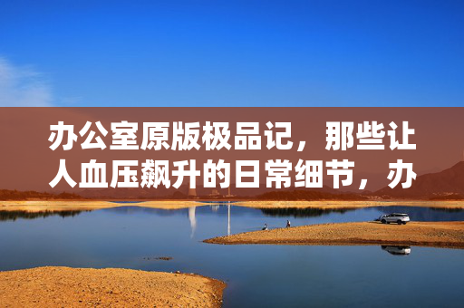 办公室原版极品记,那些让人血压飙升的日常细节,办公室原版极品记,血压飙升的日常 办公室原版极品记,那些让人血压飙升的日常细节,办公室原版极品记,血压飙升的日常