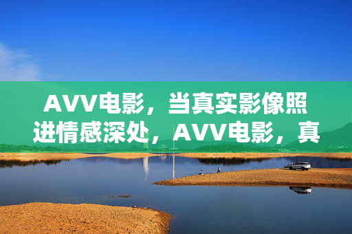 AVV电影,当真实影像照进情感深处,AVV电影,真实影像照进情感深处 AVV电影,当真实影像照进情感深处,AVV电影,真实影像照进情感深处